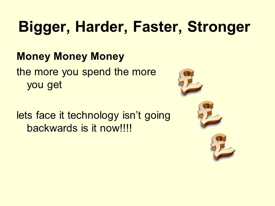 Bigger, Harder, Faster, Stronger Money Money Money the more you spend the more you get lets face it technology isn’t going backwards is it now!!!!